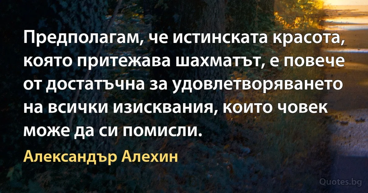 Предполагам, че истинската красота, която притежава шахматът, е повече от достатъчна за удовлетворяването на всички изисквания, които човек може да си помисли. (Александър Алехин)