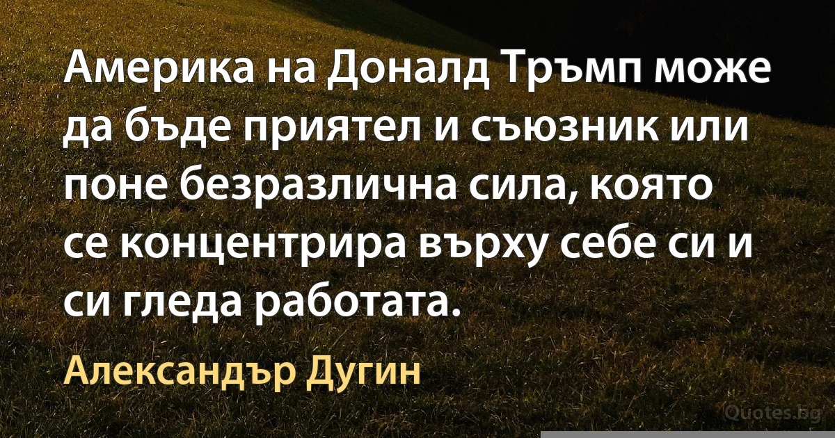 Америка на Доналд Тръмп може да бъде приятел и съюзник или поне безразлична сила, която се концентрира върху себе си и си гледа работата. (Александър Дугин)