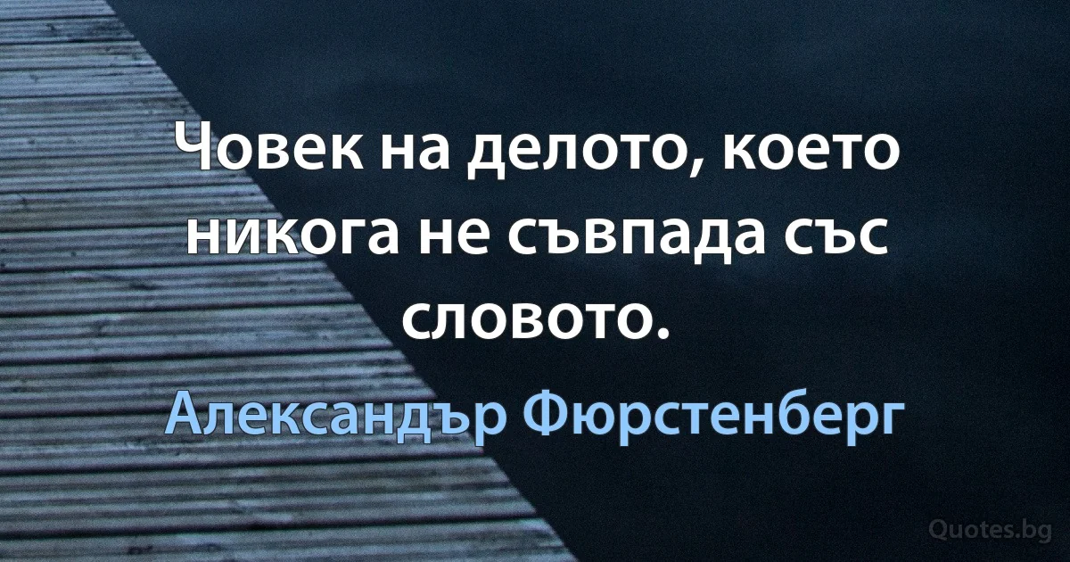 Човек на делото, което никога не съвпада със словото. (Александър Фюрстенберг)