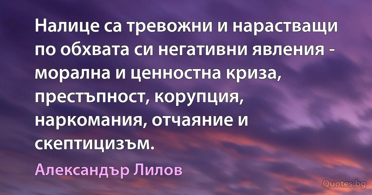 Налице са тревожни и нарастващи по обхвата си негативни явления - морална и ценностна криза, престъпност, корупция, наркомания, отчаяние и скептицизъм. (Александър Лилов)