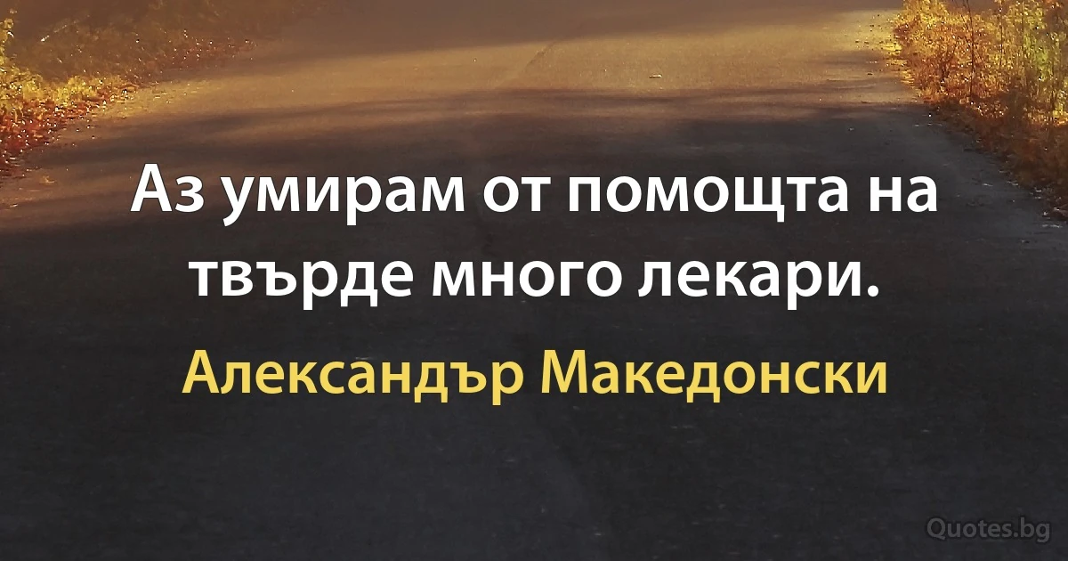 Аз умирам от помощта на твърде много лекари. (Александър Македонски)