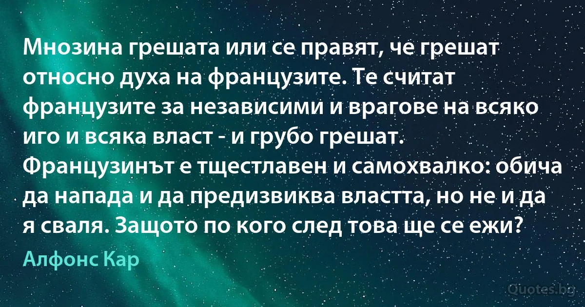 Мнозина грешата или се правят, че грешат относно духа на французите. Те считат французите за независими и врагове на всяко иго и всяка власт - и грубо грешат. Французинът е тщестлавен и самохвалко: обича да напада и да предизвиква властта, но не и да я сваля. Защото по кого след това ще се ежи? (Алфонс Кар)