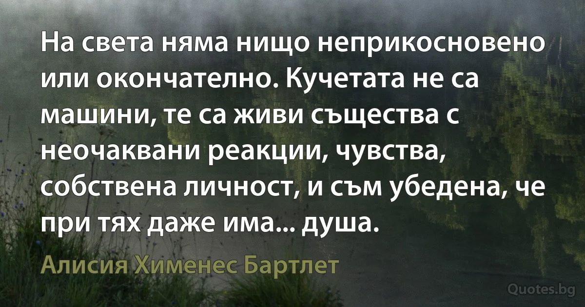 На света няма нищо неприкосновено или окончателно. Кучетата не са машини, те са живи същества с неочаквани реакции, чувства, собствена личност, и съм убедена, че при тях даже има... душа. (Алисия Хименес Бартлет)