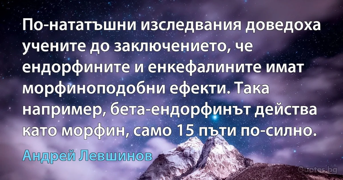 По-нататъшни изследвания доведоха учените до заключението, че ендорфините и енкефалините имат морфиноподобни ефекти. Така например, бета-ендорфинът действа като морфин, само 15 пъти по-силно. (Андрей Левшинов)