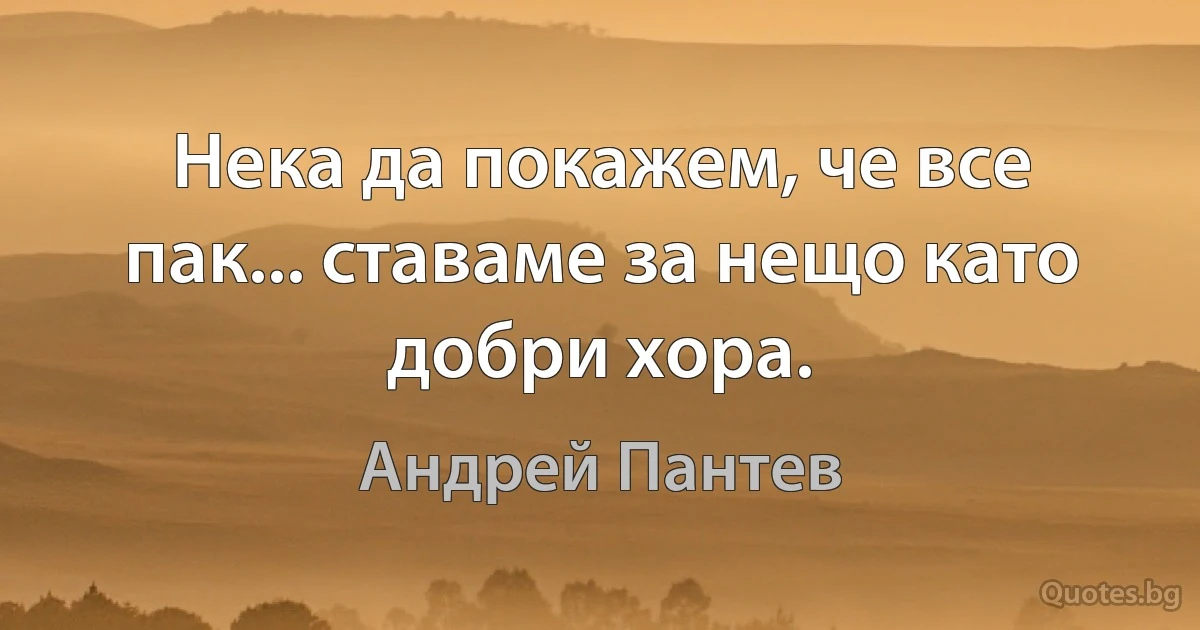 Нека да покажем, че все пак... ставаме за нещо като добри хора. (Андрей Пантев)