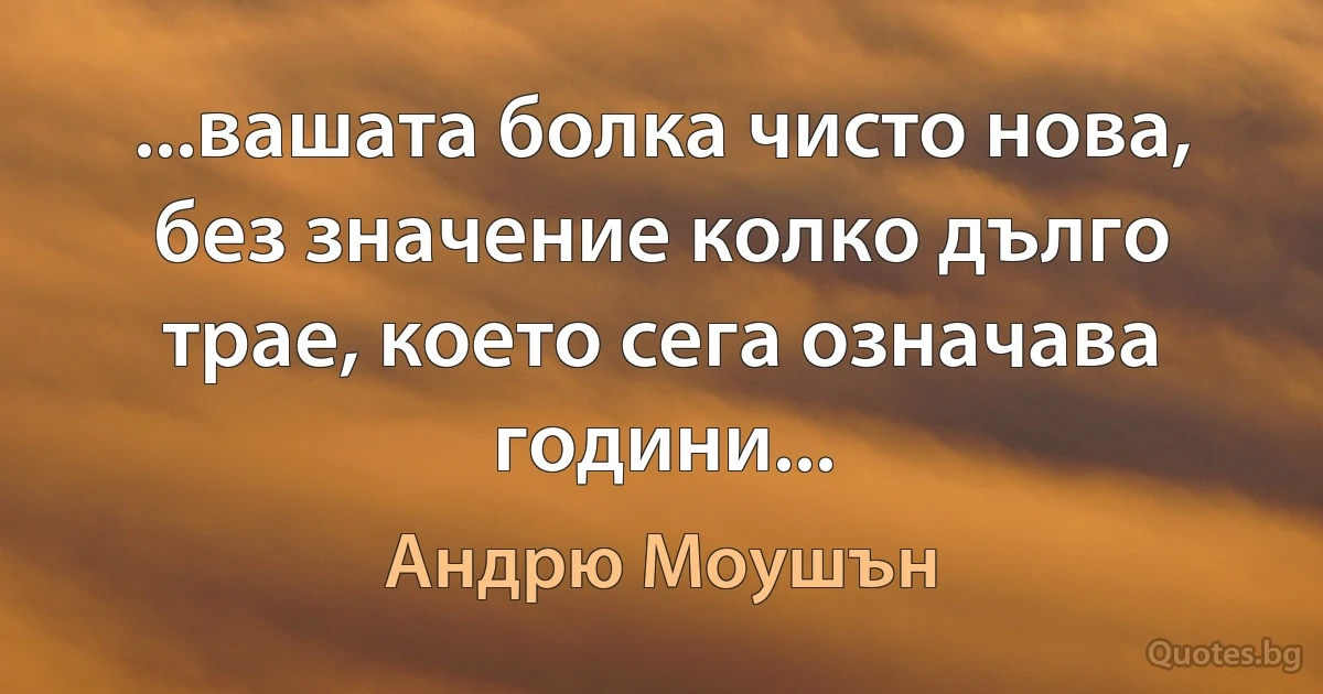 ...вашата болка чисто нова, без значение колко дълго трае, което сега означава години... (Андрю Моушън)