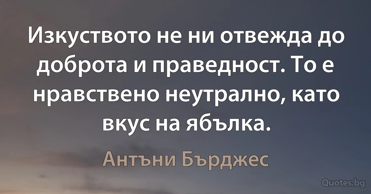 Изкуството не ни отвежда до доброта и праведност. То е нравствено неутрално, като вкус на ябълка. (Антъни Бърджес)