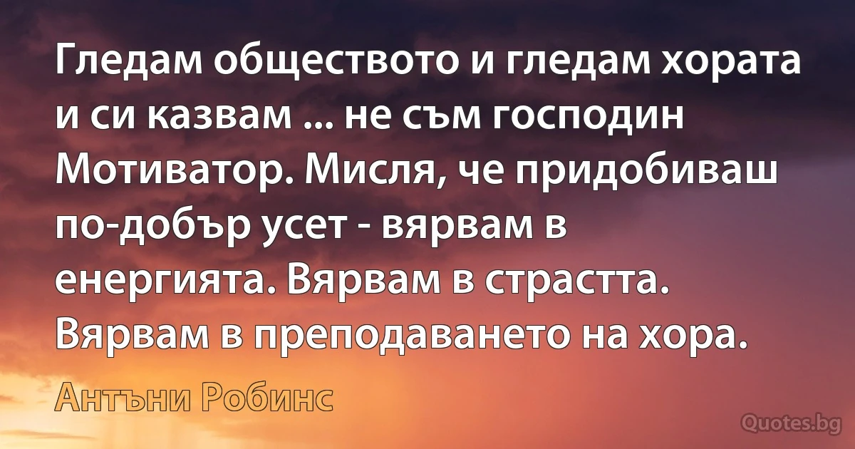 Гледам обществото и гледам хората и си казвам ... не съм господин Мотиватор. Мисля, че придобиваш по-добър усет - вярвам в енергията. Вярвам в страстта. Вярвам в преподаването на хора. (Антъни Робинс)