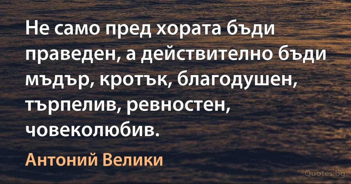 Не само пред хората бъди праведен, а действително бъди мъдър, кротък, благодушен, търпелив, ревностен, човеколюбив. (Антоний Велики)