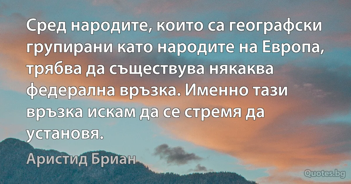 Сред народите, които са географски групирани като народите на Европа, трябва да съществува някаква федерална връзка. Именно тази връзка искам да се стремя да установя. (Аристид Бриан)