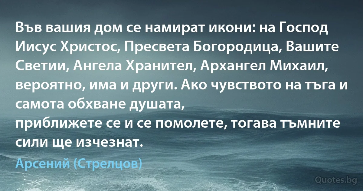 Във вашия дом се намират икони: на Господ Иисус Христос, Пресвета Богородица, Вашите Светии, Ангела Хранител, Архангел Михаил, вероятно, има и други. Ако чувството на тъга и самота обхване душата, 
приближете се и се помолете, тогава тъмните сили ще изчезнат. (Арсений (Стрелцов))