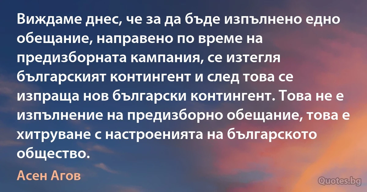 Виждаме днес, че за да бъде изпълнено едно обещание, направено по време на предизборната кампания, се изтегля българският контингент и след това се изпраща нов български контингент. Това не е изпълнение на предизборно обещание, това е хитруване с настроенията на българското общество. (Асен Агов)