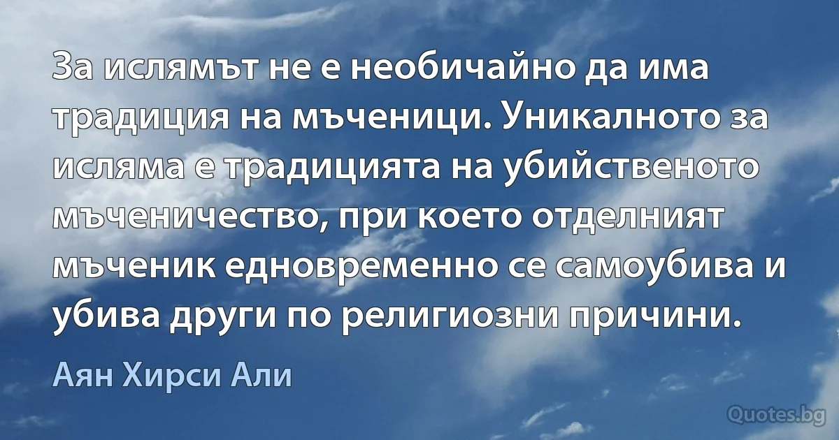 За ислямът не е необичайно да има традиция на мъченици. Уникалното за исляма е традицията на убийственото мъченичество, при което отделният мъченик едновременно се самоубива и убива други по религиозни причини. (Аян Хирси Али)