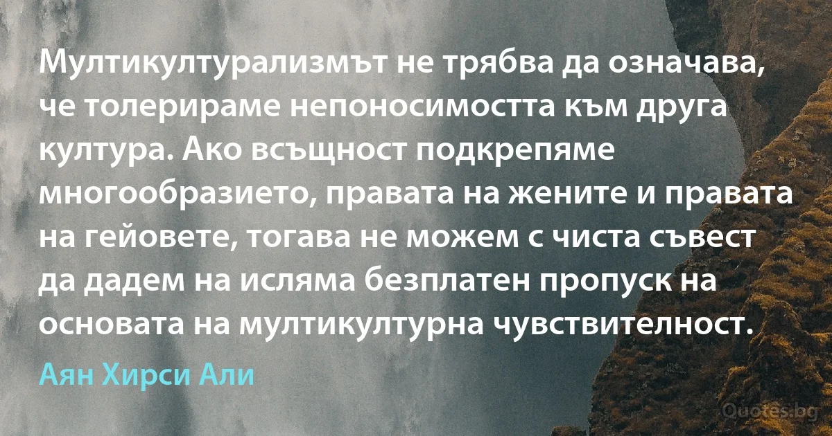 Мултикултурализмът не трябва да означава, че толерираме непоносимостта към друга култура. Ако всъщност подкрепяме многообразието, правата на жените и правата на гейовете, тогава не можем с чиста съвест да дадем на исляма безплатен пропуск на основата на мултикултурна чувствителност. (Аян Хирси Али)