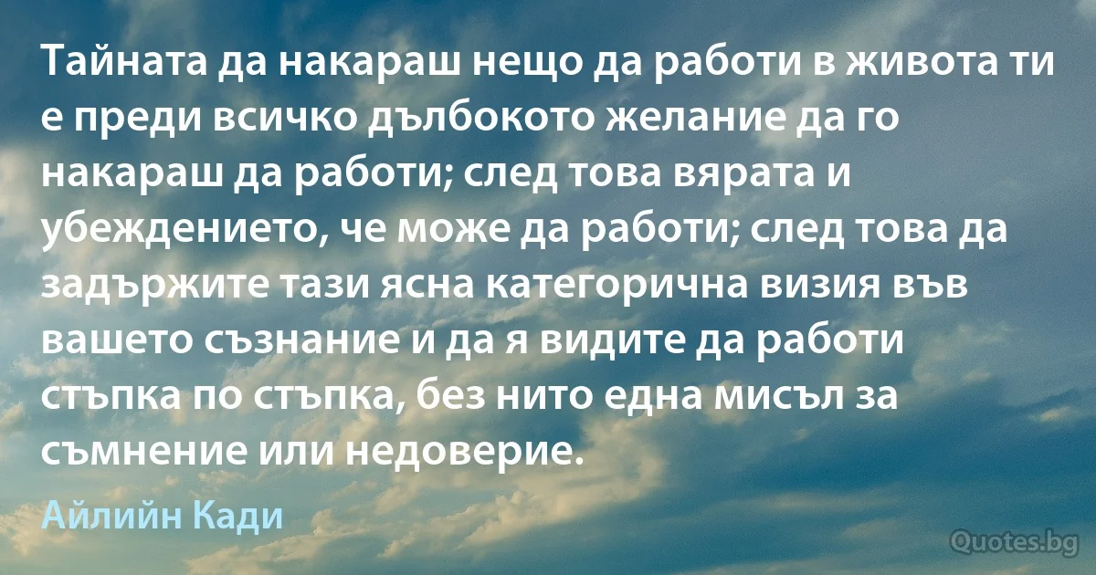 Тайната да накараш нещо да работи в живота ти е преди всичко дълбокото желание да го накараш да работи; след това вярата и убеждението, че може да работи; след това да задържите тази ясна категорична визия във вашето съзнание и да я видите да работи стъпка по стъпка, без нито една мисъл за съмнение или недоверие. (Айлийн Кади)