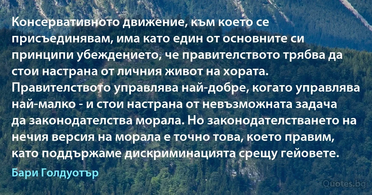 Консервативното движение, към което се присъединявам, има като един от основните си принципи убеждението, че правителството трябва да стои настрана от личния живот на хората. Правителството управлява най-добре, когато управлява най-малко - и стои настрана от невъзможната задача да законодателства морала. Но законодателстването на нечия версия на морала е точно това, което правим, като поддържаме дискриминацията срещу гейовете. (Бари Голдуотър)