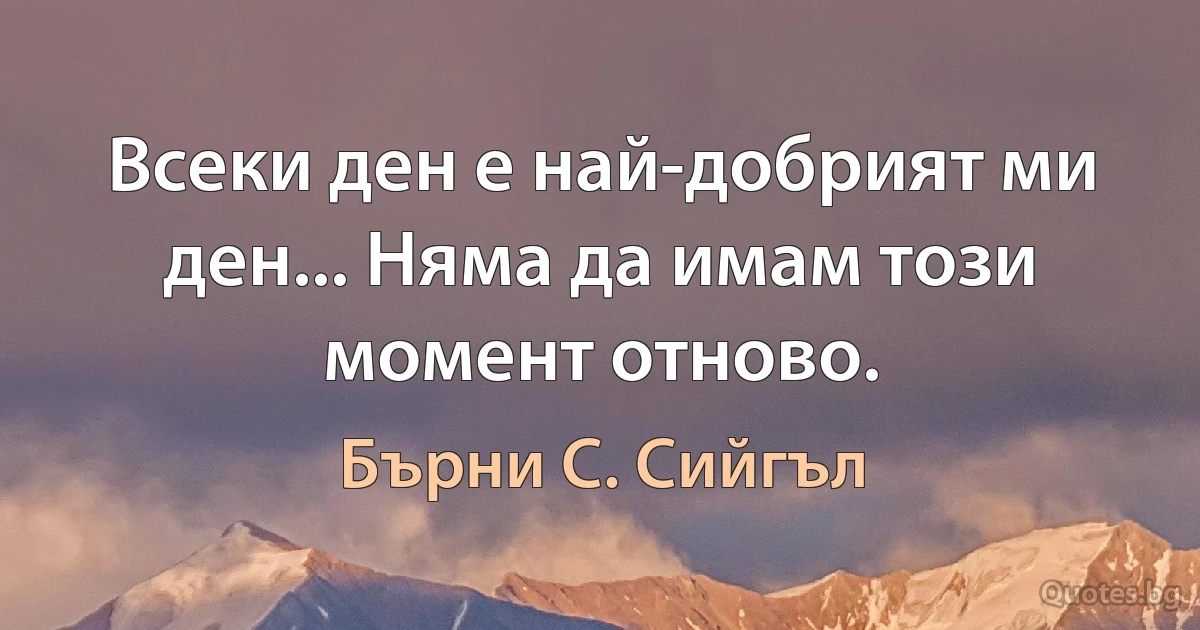 Всеки ден е най-добрият ми ден... Няма да имам този момент отново. (Бърни С. Сийгъл)