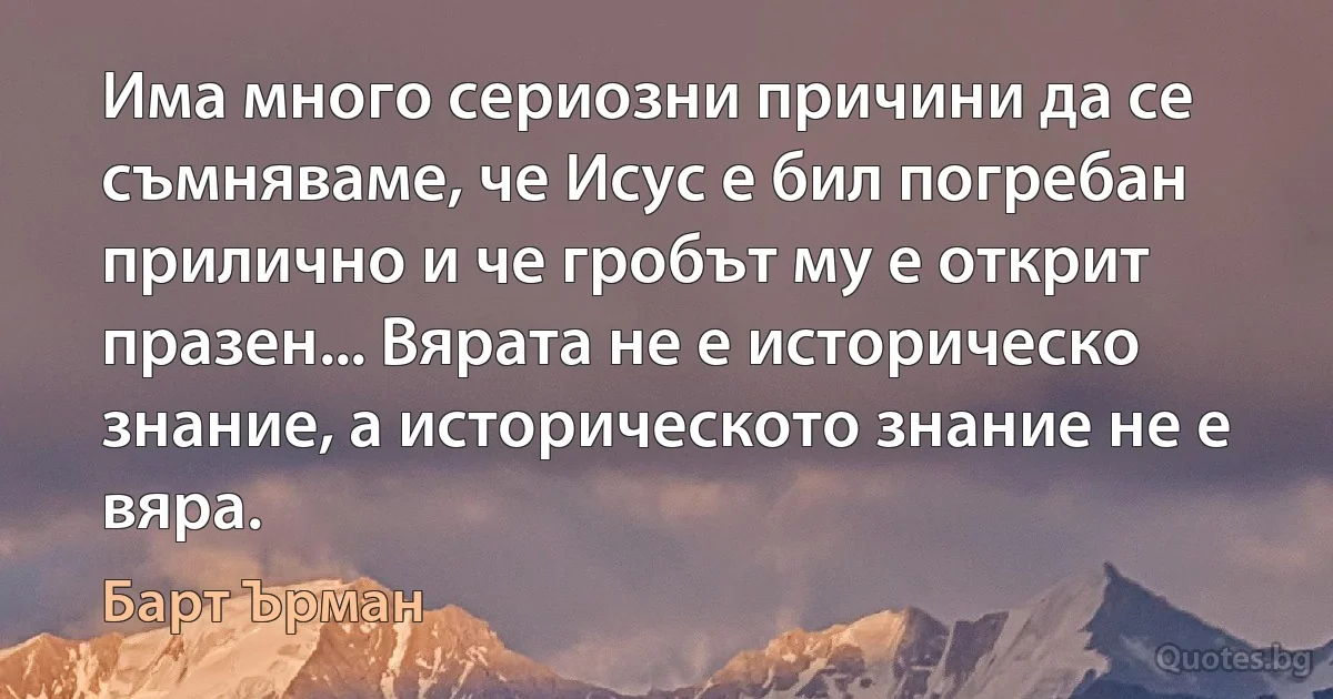 Има много сериозни причини да се съмняваме, че Исус е бил погребан прилично и че гробът му е открит празен... Вярата не е историческо знание, а историческото знание не е вяра. (Барт Ърман)