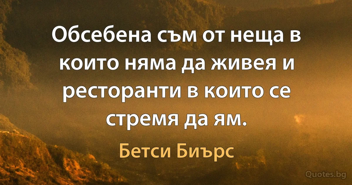 Обсебена съм от неща в които няма да живея и ресторанти в които се стремя да ям. (Бетси Биърс)