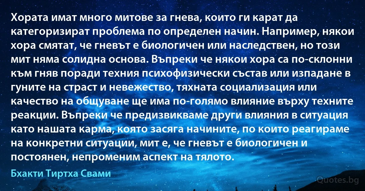 Хората имат много митове за гнева, които ги карат да категоризират проблема по определен начин. Например, някои хора смятат, че гневът е биологичен или наследствен, но този мит няма солидна основа. Въпреки че някои хора са по-склонни към гняв поради техния психофизически състав или изпадане в гуните на страст и невежество, тяхната социализация или качество на общуване ще има по-голямо влияние върху техните реакции. Въпреки че предизвикваме други влияния в ситуация като нашата карма, която засяга начините, по които реагираме на конкретни ситуации, мит е, че гневът е биологичен и постоянен, непроменим аспект на тялото. (Бхакти Тиртха Свами)