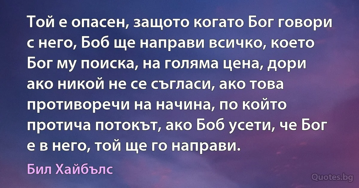 Той е опасен, защото когато Бог говори с него, Боб ще направи всичко, което Бог му поиска, на голяма цена, дори ако никой не се съгласи, ако това противоречи на начина, по който протича потокът, ако Боб усети, че Бог е в него, той ще го направи. (Бил Хайбълс)