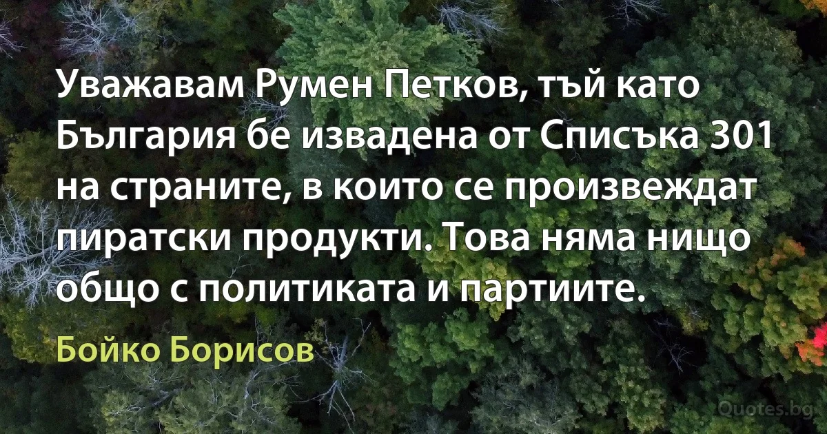 Уважавам Румен Петков, тъй като България бе извадена от Списъка 301 на страните, в които се произвеждат пиратски продукти. Това няма нищо общо с политиката и партиите. (Бойко Борисов)