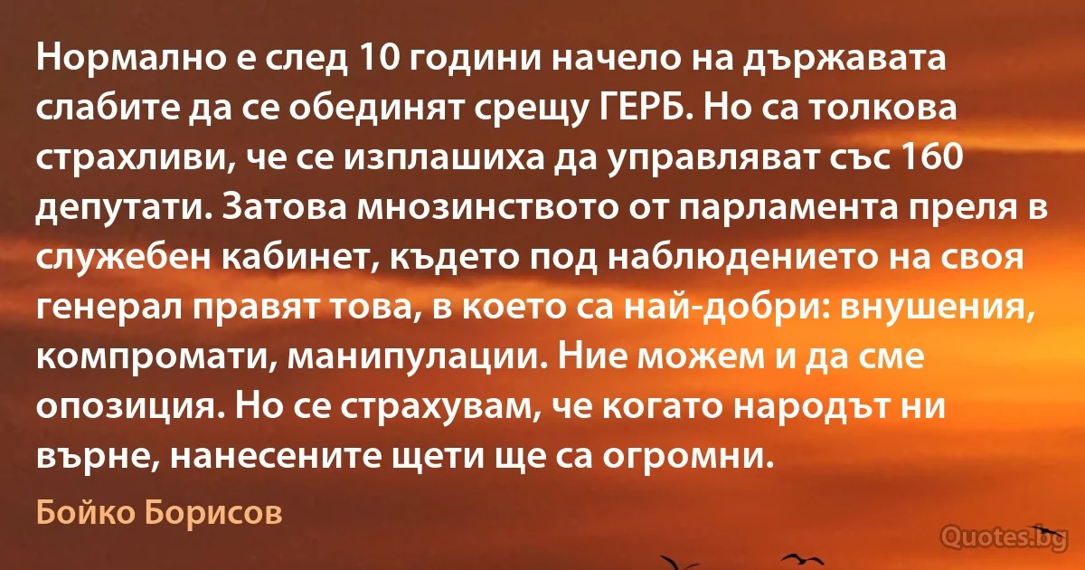 Нормално е след 10 години начело на държавата слабите да се обединят срещу ГЕРБ. Но са толкова страхливи, че се изплашиха да управляват със 160 депутати. Затова мнозинството от парламента преля в служебен кабинет, където под наблюдението на своя генерал правят това, в което са най-добри: внушения, компромати, манипулации. Ние можем и да сме опозиция. Но се страхувам, че когато народът ни върне, нанесените щети ще са огромни. (Бойко Борисов)