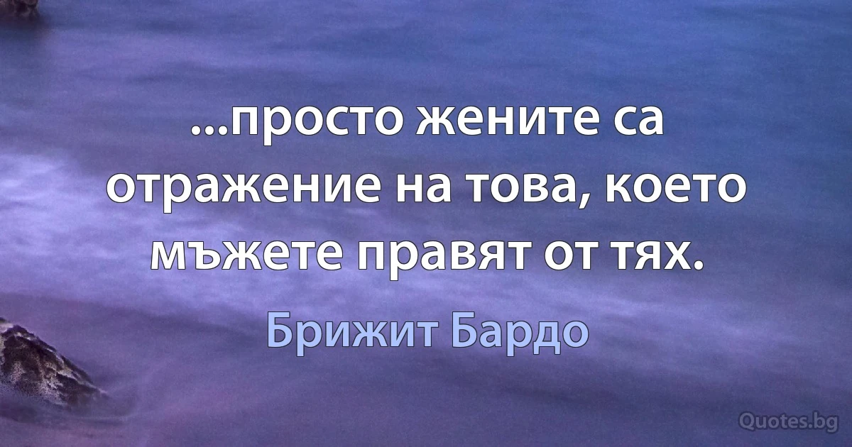 ...просто жените са отражение на това, което мъжете правят от тях. (Брижит Бардо)