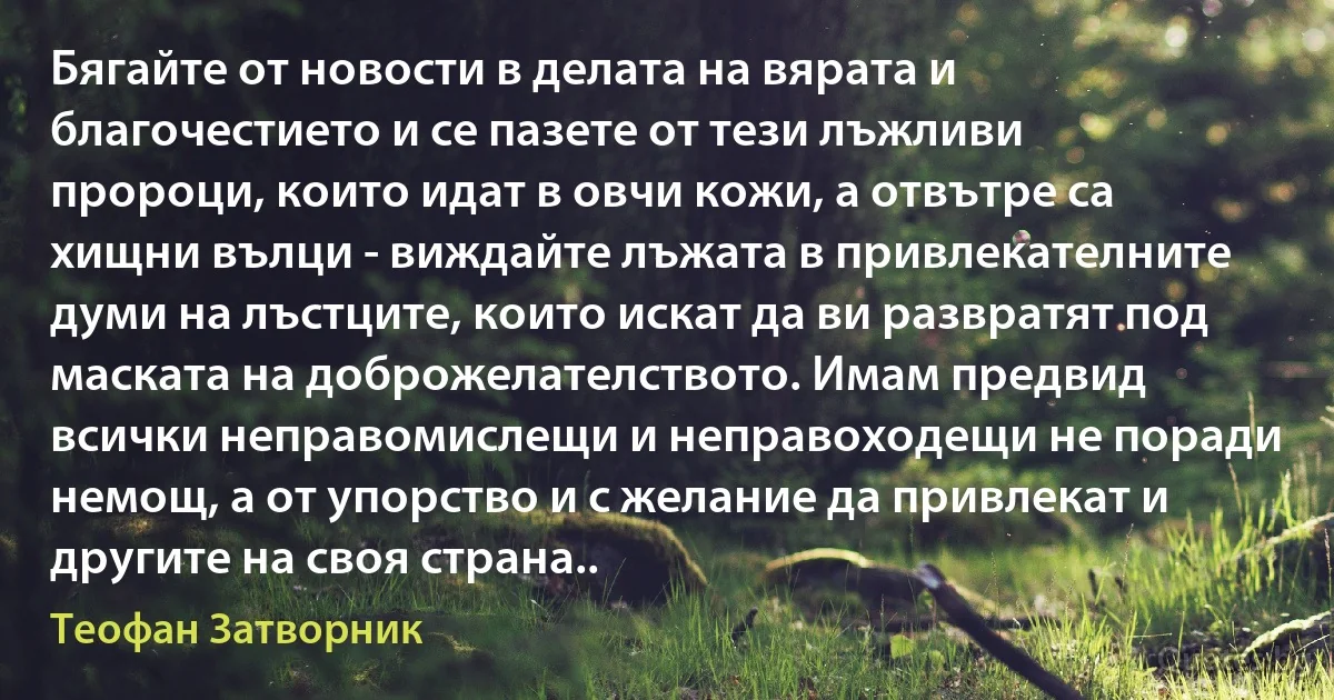 Бягайте от новости в делата на вярата и благочестието и се пазете от тези лъжливи пророци, които идат в овчи кожи, а отвътре са хищни вълци - виждайте лъжата в привлекателните думи на лъстците, които искат да ви развратят под маската на доброжелателството. Имам предвид всички неправомислещи и неправоходещи не поради немощ, а от упорство и с желание да привлекат и другите на своя страна.. (Теофан Затворник)
