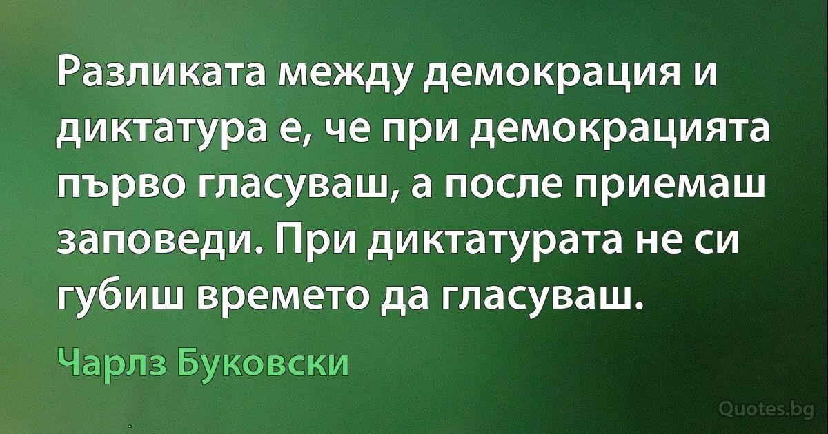 Разликата между демокрация и диктатура е, че при демокрацията първо гласуваш, а после приемаш заповеди. При диктатурата не си губиш времето да гласуваш. (Чарлз Буковски)