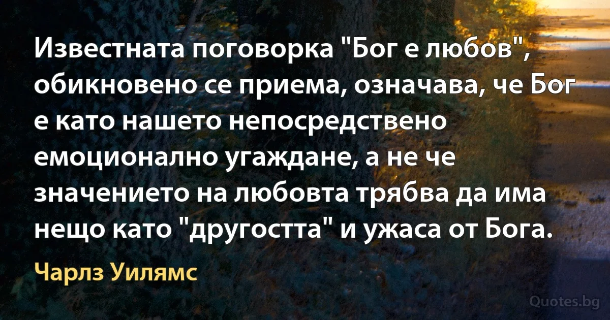 Известната поговорка "Бог е любов", обикновено се приема, означава, че Бог е като нашето непосредствено емоционално угаждане, а не че значението на любовта трябва да има нещо като "другостта" и ужаса от Бога. (Чарлз Уилямс)