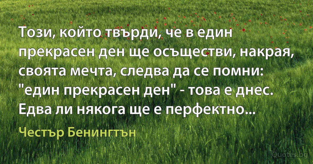 Този, който твърди, че в един прекрасен ден ще осъществи, накрая, своята мечта, следва да се помни: "един прекрасен ден" - това е днес. Едва ли някога ще е перфектно... (Честър Бенингтън)