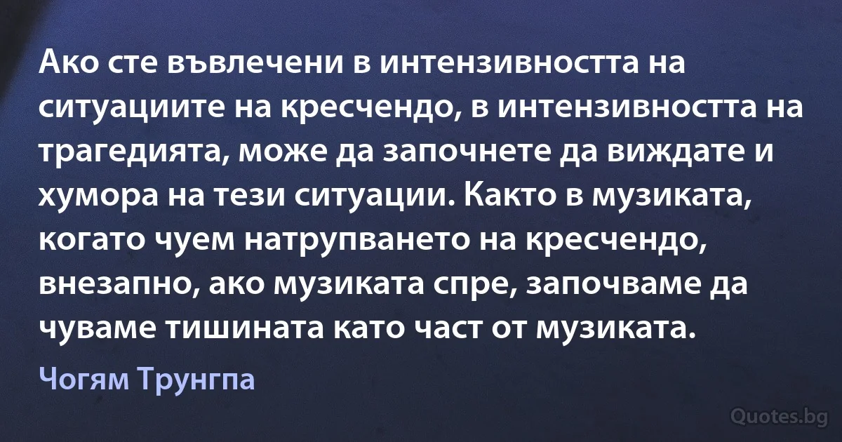 Ако сте въвлечени в интензивността на ситуациите на кресчендо, в интензивността на трагедията, може да започнете да виждате и хумора на тези ситуации. Както в музиката, когато чуем натрупването на кресчендо, внезапно, ако музиката спре, започваме да чуваме тишината като част от музиката. (Чогям Трунгпа)