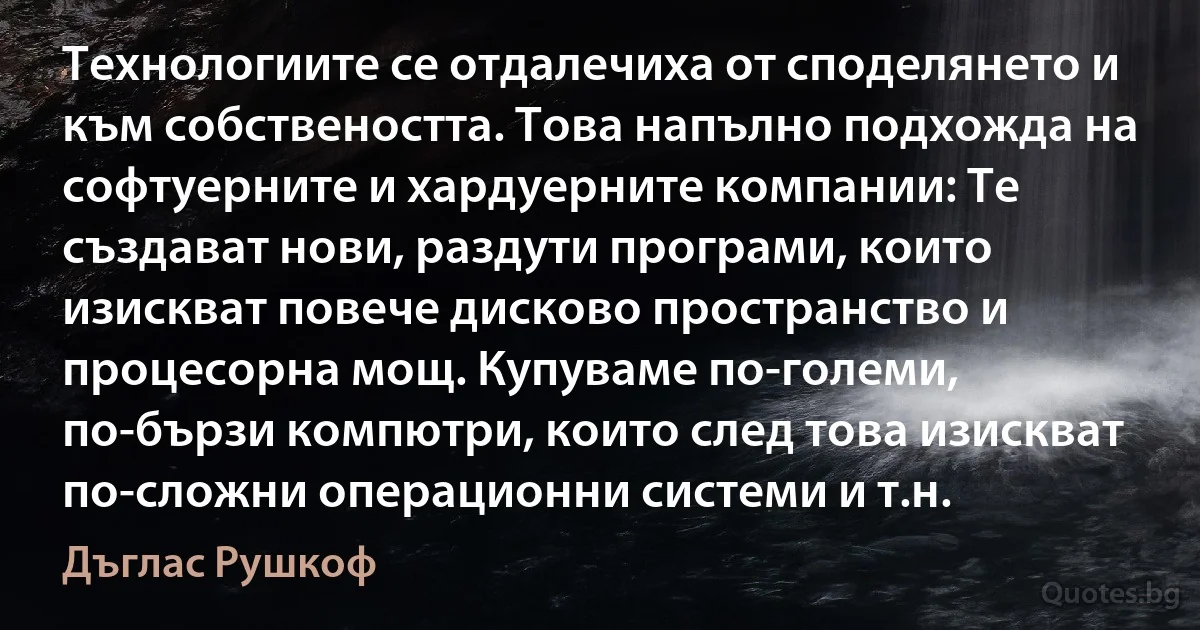 Технологиите се отдалечиха от споделянето и към собствеността. Това напълно подхожда на софтуерните и хардуерните компании: Те създават нови, раздути програми, които изискват повече дисково пространство и процесорна мощ. Купуваме по-големи, по-бързи компютри, които след това изискват по-сложни операционни системи и т.н. (Дъглас Рушкоф)