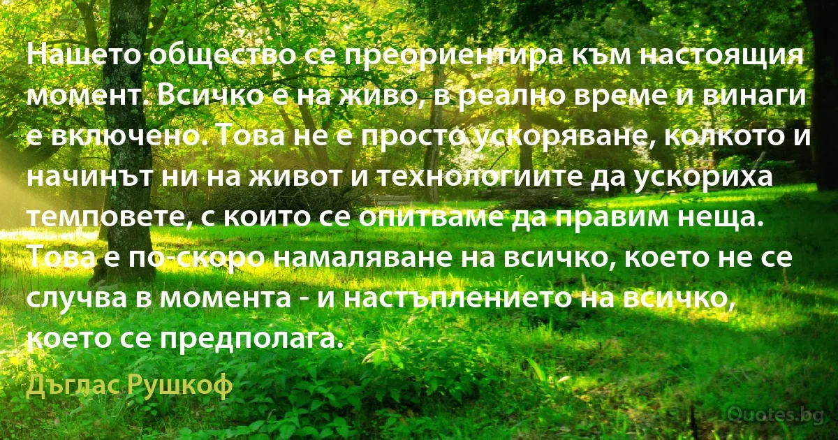 Нашето общество се преориентира към настоящия момент. Всичко е на живо, в реално време и винаги е включено. Това не е просто ускоряване, колкото и начинът ни на живот и технологиите да ускориха темповете, с които се опитваме да правим неща. Това е по-скоро намаляване на всичко, което не се случва в момента - и настъплението на всичко, което се предполага. (Дъглас Рушкоф)