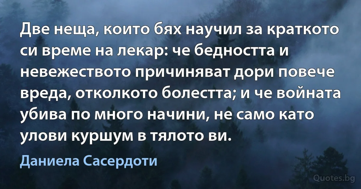 Две неща, които бях научил за краткото си време на лекар: че бедността и невежеството причиняват дори повече вреда, отколкото болестта; и че войната убива по много начини, не само като улови куршум в тялото ви. (Даниела Сасердоти)