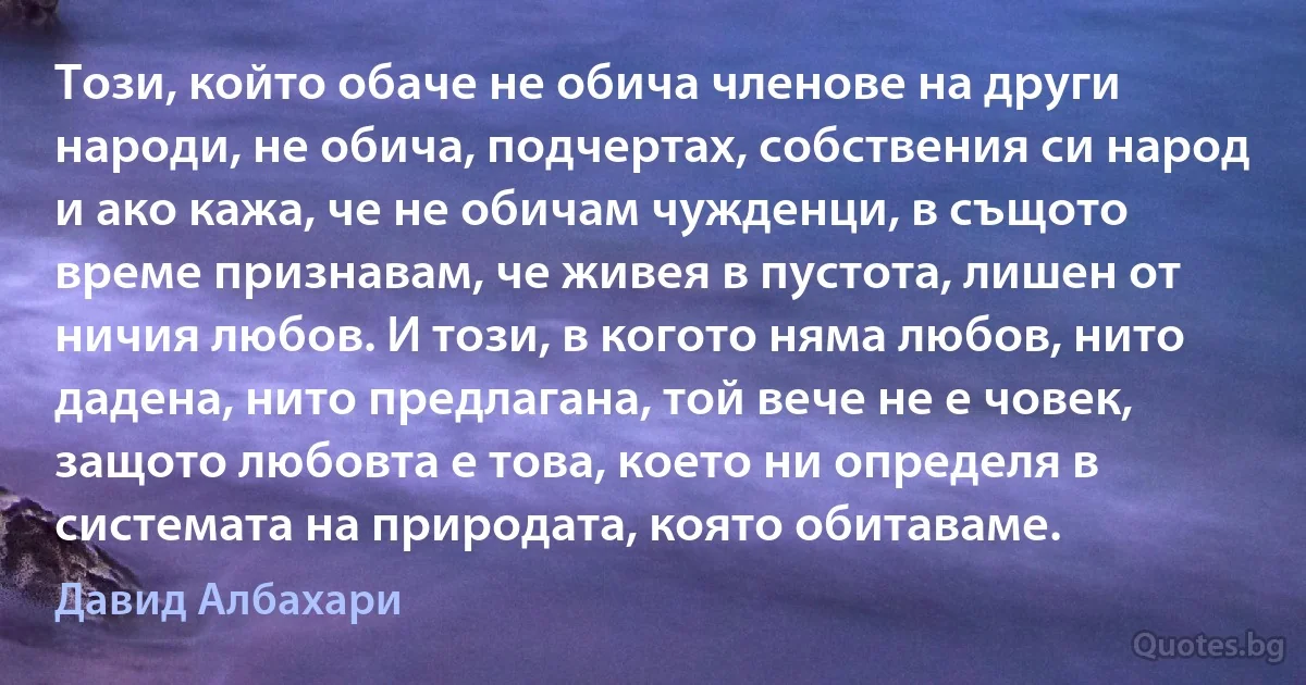 Този, който обаче не обича членове на други народи, не обича, подчертах, собствения си народ и ако кажа, че не обичам чужденци, в същото време признавам, че живея в пустота, лишен от ничия любов. И този, в когото няма любов, нито дадена, нито предлагана, той вече не е човек, защото любовта е това, което ни определя в системата на природата, която обитаваме. (Давид Албахари)