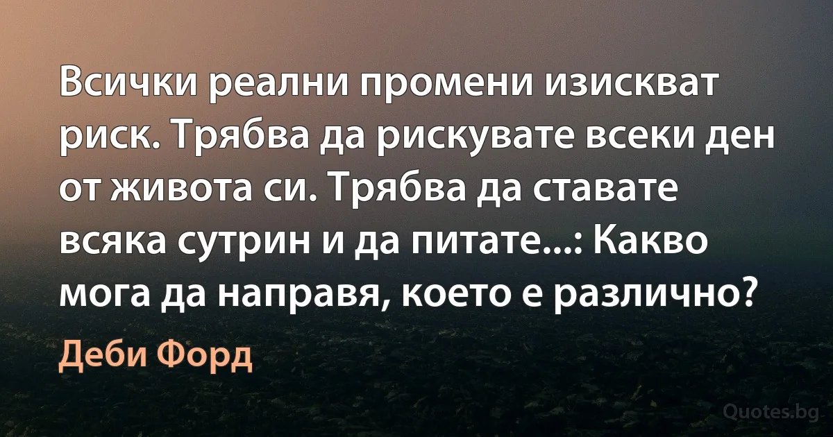 Всички реални промени изискват риск. Трябва да рискувате всеки ден от живота си. Трябва да ставате всяка сутрин и да питате...: Какво мога да направя, което е различно? (Деби Форд)