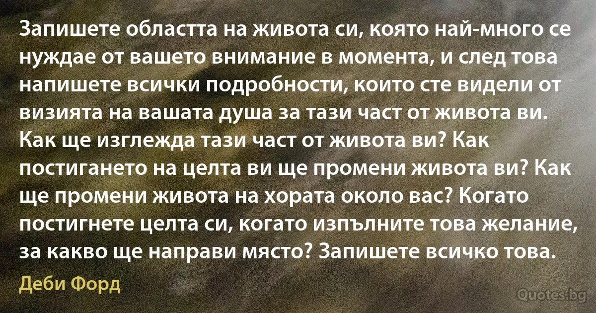 Запишете областта на живота си, която най-много се нуждае от вашето внимание в момента, и след това напишете всички подробности, които сте видели от визията на вашата душа за тази част от живота ви. Как ще изглежда тази част от живота ви? Как постигането на целта ви ще промени живота ви? Как ще промени живота на хората около вас? Когато постигнете целта си, когато изпълните това желание, за какво ще направи място? Запишете всичко това. (Деби Форд)