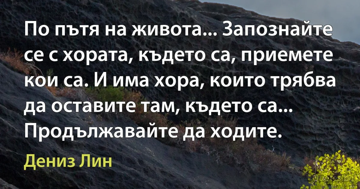 По пътя на живота... Запознайте се с хората, където са, приемете кои са. И има хора, които трябва да оставите там, където са... Продължавайте да ходите. (Дениз Лин)