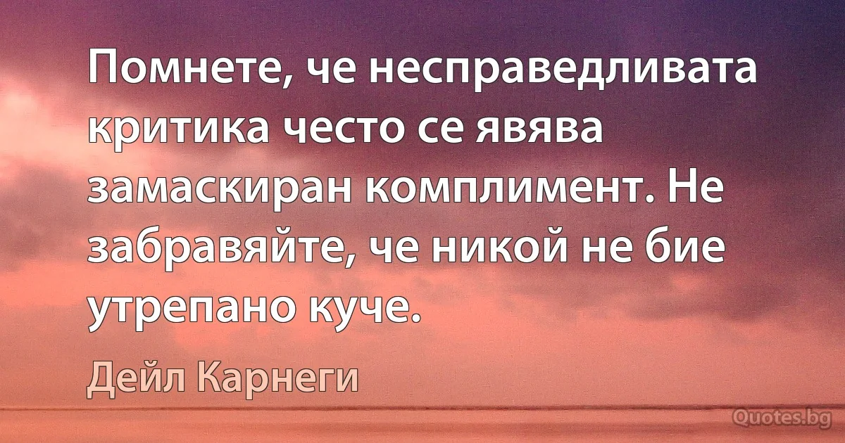 Помнете, че несправедливата критика често се явява замаскиран комплимент. Не забравяйте, че никой не бие утрепано куче. (Дейл Карнеги)