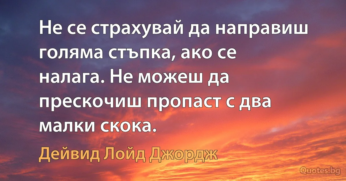 Не се страхувай да направиш голяма стъпка, ако се налага. Не можеш да прескочиш пропаст с два малки скока. (Дейвид Лойд Джордж)