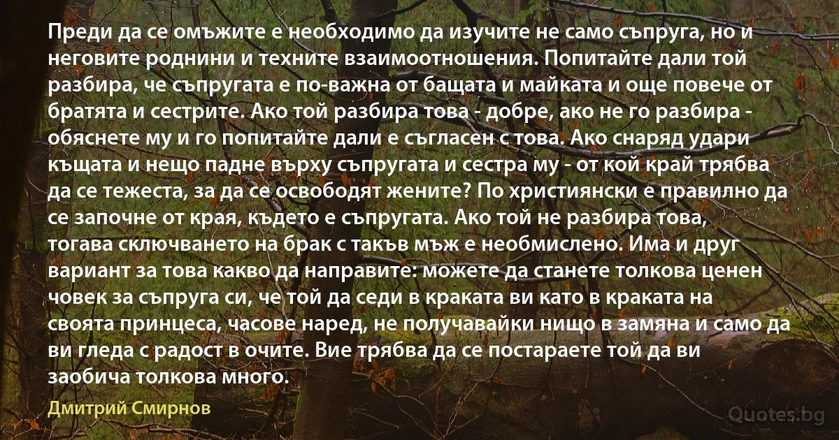 Преди да се омъжите е необходимо да изучите не само съпруга, но и неговите роднини и техните взаимоотношения. Попитайте дали той разбира, че съпругата е по-важна от бащата и майката и още повече от братята и сестрите. Ако той разбира това - добре, ако не го разбира - обяснете му и го попитайте дали е съгласен с това. Ако снаряд удари къщата и нещо падне върху съпругата и сестра му - от кой край трябва да се тежеста, за да се освободят жените? По християнски е правилно да се започне от края, където е съпругата. Ако той не разбира това, тогава сключването на брак с такъв мъж е необмислено. Има и друг вариант за това какво да направите: можете да станете толкова ценен човек за съпруга си, че той да седи в краката ви като в краката на своята принцеса, часове наред, не получавайки нищо в замяна и само да ви гледа с радост в очите. Вие трябва да се постараете той да ви заобича толкова много. (Дмитрий Смирнов)