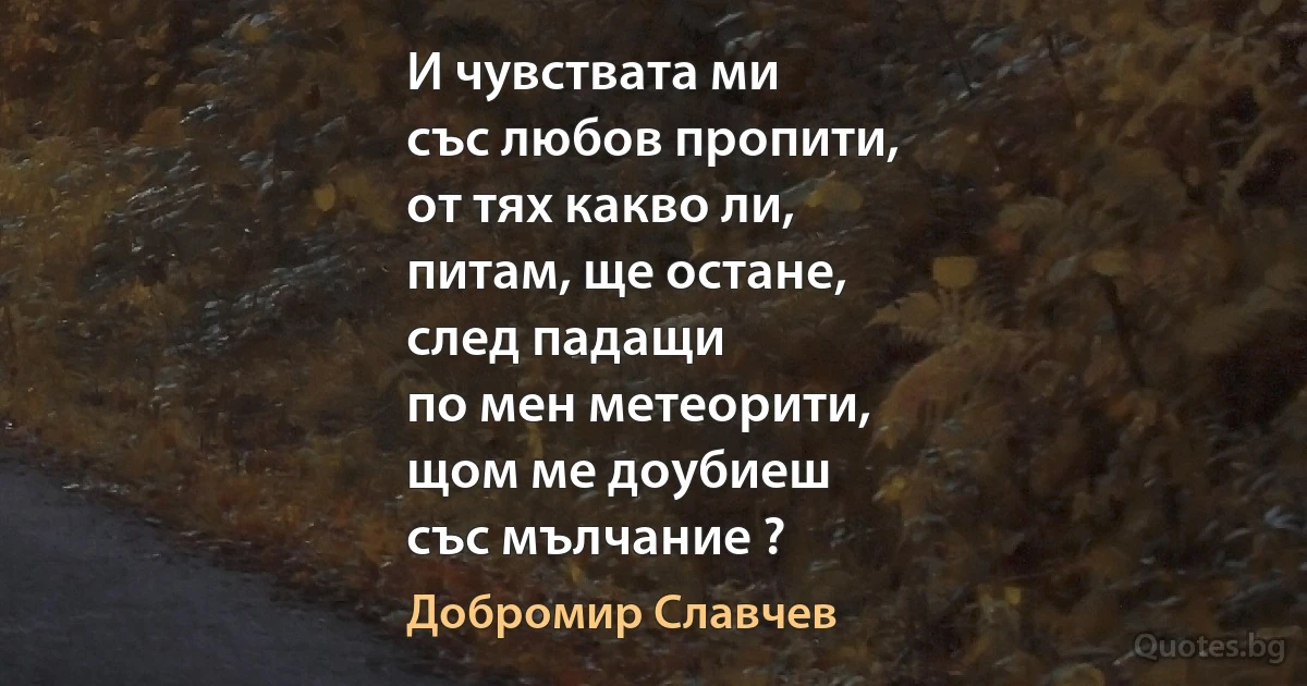 И чувствата ми
със любов пропити,
от тях какво ли,
питам, ще остане,
след падащи
по мен метеорити,
щом ме доубиеш
със мълчание ? (Добромир Славчев)