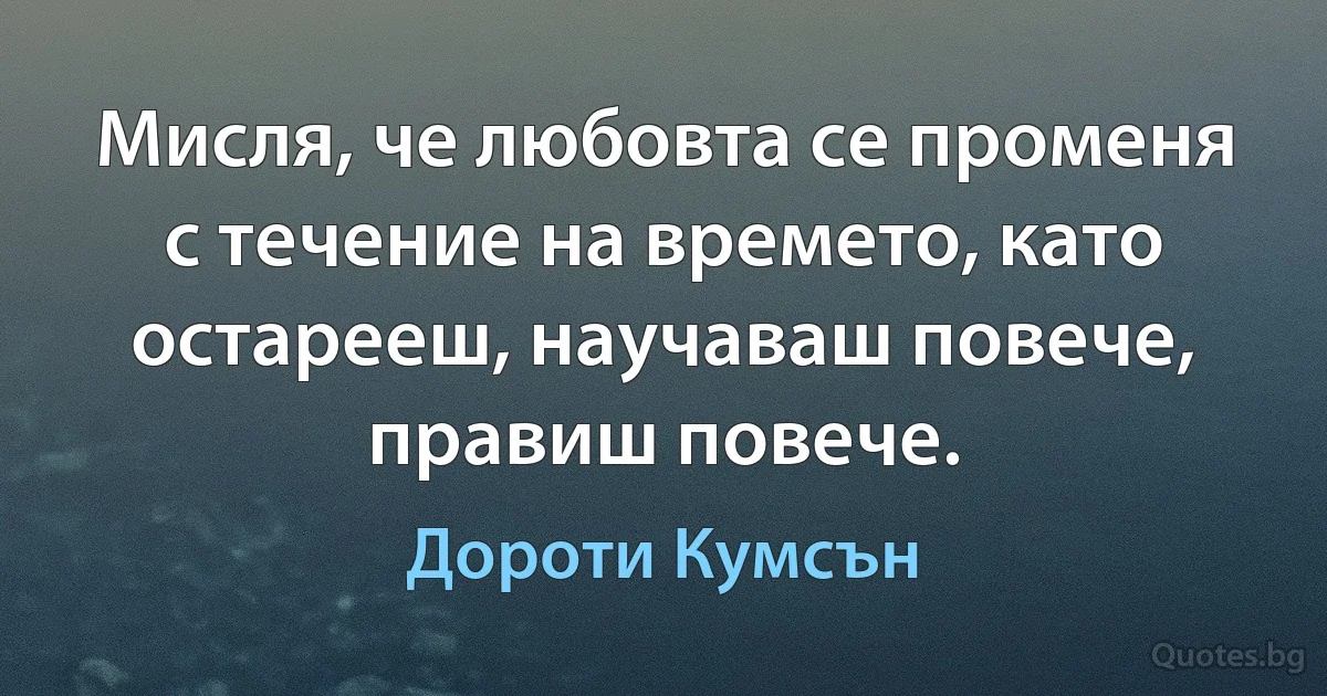 Мисля, че любовта се променя с течение на времето, като остарееш, научаваш повече, правиш повече. (Дороти Кумсън)