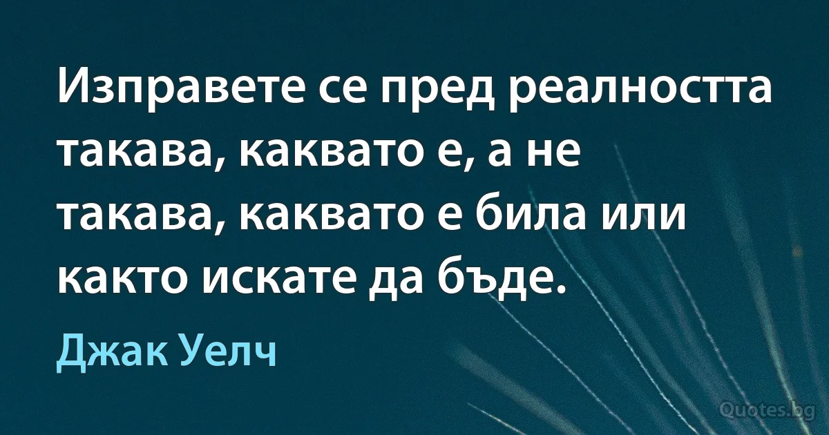 Изправете се пред реалността такава, каквато е, а не такава, каквато е била или както искате да бъде. (Джак Уелч)