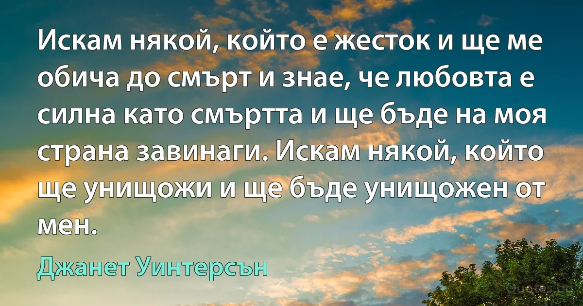 Искам някой, който е жесток и ще ме обича до смърт и знае, че любовта е силна като смъртта и ще бъде на моя страна завинаги. Искам някой, който ще унищожи и ще бъде унищожен от мен. (Джанет Уинтерсън)