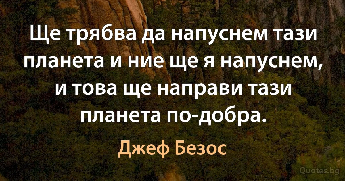 Ще трябва да напуснем тази планета и ние ще я напуснем, и това ще направи тази планета по-добра. (Джеф Безос)