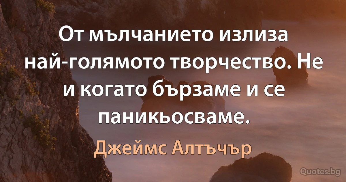 От мълчанието излиза най-голямото творчество. Не и когато бързаме и се паникьосваме. (Джеймс Алтъчър)