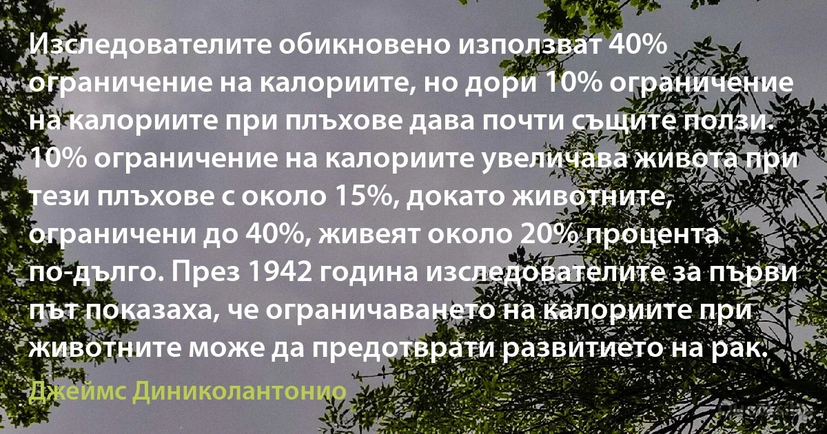 Изследователите обикновено използват 40% ограничение на калориите, но дори 10% ограничение на калориите при плъхове дава почти същите ползи. 10% ограничение на калориите увеличава живота при тези плъхове с около 15%, докато животните, ограничени до 40%, живеят около 20% процента по-дълго. През 1942 година изследователите за първи път показаха, че ограничаването на калориите при животните може да предотврати развитието на рак. (Джеймс Диниколантонио)